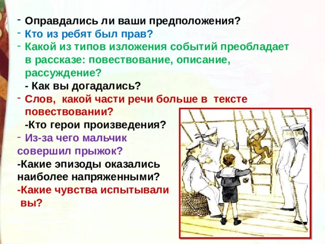 Оправдались ли ваши предположения? Кто из ребят был прав? Какой из типов изложения событий преобладает в рассказе: повествование, описание, рассуждение?  - Как вы догадались? Слов,  какой части речи больше в  тексте повествовании?  -Кто герои произведения? Из-за чего мальчик совершил прыжок?    -Какие эпизоды оказались наиболее напряженными?  -Какие чувства испытывали  вы? 