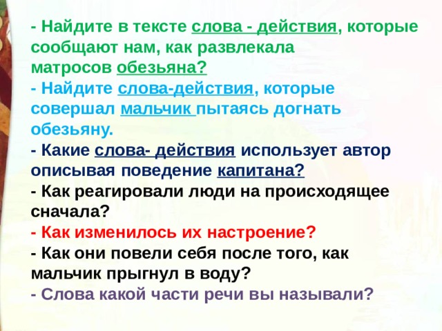 - Найдите в тексте  слова - действия , которые сообщают нам, как развлекала матросов  обезьяна?  - Найдите  слова-действия , которые совершал  мальчик  пытаясь догнать обезьяну.  - Какие  слова- действия  использует автор описывая поведение  капитана?  - Как реагировали люди на происходящее сначала?  - Как изменилось их настроение?  - Как они повели себя после того, как мальчик прыгнул в воду?   - Слова какой части речи вы называли? 