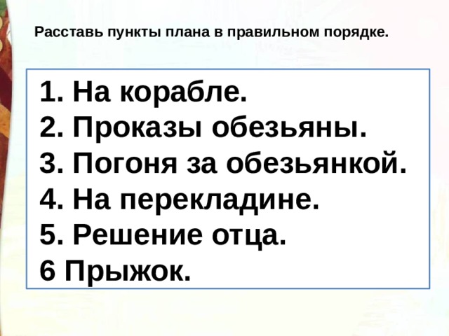 Расставь пункты плана в правильном порядке.  Решение отца  На  корабле.   Прыжок. На перекладине  Погоня за обезьянкой  Проказы обезьянки.   1. На корабле.  2. Проказы обезьяны.  3. Погоня за обезьянкой.  4. На перекладине.  5. Решение отца.  6 Прыжок. 