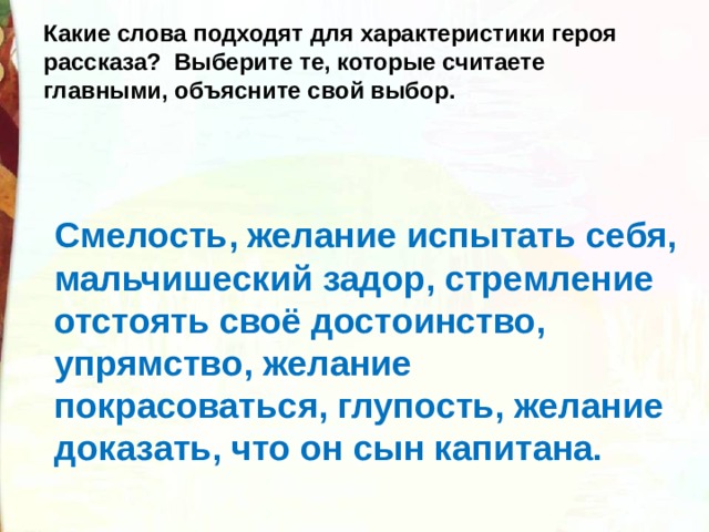 Какие слова подходят для характеристики героя рассказа?  Выберите те, которые считаете главными, объясните свой выбор. Смелость, желание испытать себя, мальчишеский задор, стремление отстоять своё достоинство, упрямство, желание покрасоваться, глупость, желание доказать, что он сын капитана. 