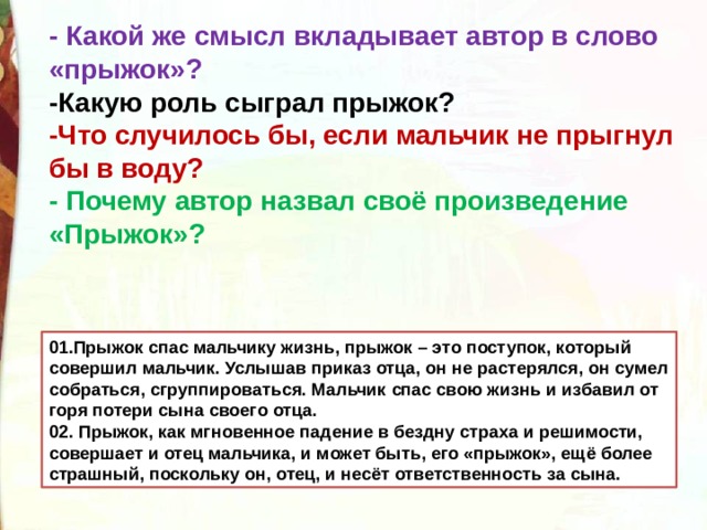 - Какой же смысл вкладывает автор в слово «прыжок»? -Какую роль сыграл прыжок? -Что случилось бы, если мальчик не прыгнул бы в воду? - Почему автор назвал своё произведение «Прыжок»? 01.Прыжок спас мальчику жизнь, прыжок – это поступок, который совершил мальчик. Услышав приказ отца, он не растерялся, он сумел собраться, сгруппироваться. Мальчик спас свою жизнь и избавил от горя потери сына своего отца. 02. Прыжок, как мгновенное падение в бездну страха и решимости, совершает и отец мальчика, и может быть, его «прыжок», ещё более страшный, поскольку он, отец, и несёт ответственность за сына. 