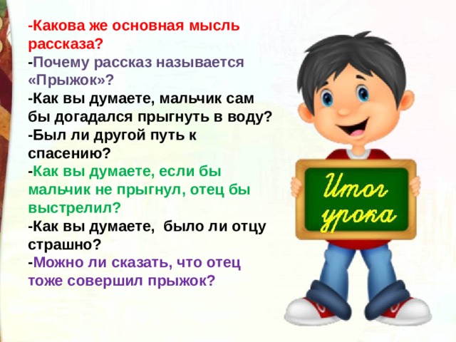 -Какова же основная мысль рассказа?  - Почему рассказ называется «Прыжок»?  -Как вы думаете, мальчик сам бы догадался прыгнуть в воду?  -Был ли другой путь к спасению?  - Как вы думаете, если бы мальчик не прыгнул, отец бы выстрелил?  -Как вы думаете,  было ли отцу страшно?  - Можно ли сказать, что отец тоже совершил прыжок? 