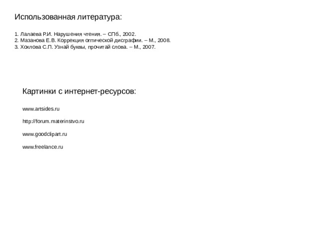 Использованная литература: 1. Лалаева Р.И. Нарушения чтения. – СПб., 2002. 2. Мазанова Е.В. Коррекция оптической дисграфии. – М., 2008. 3. Хохлова С.П. Узнай буквы, прочитай слова. – М., 2007. Картинки с интернет-ресурсов: www.artsides.ru http :// forum.materinstvo.ru www.goodclipart.ru www.freelance.ru 