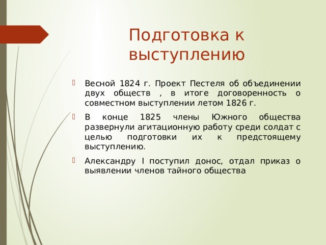 Подготовка к выступлению Весной 1824 г. Проект Пестеля об объединении двух обществ , в итоге договоренность о совместном выступлении летом 1826 г. В конце 1825 члены Южного общества развернули агитационную работу среди солдат с целью подготовки их к предстоящему выступлению. Александру I поступил донос, отдал приказ о выявлении членов тайного общества 