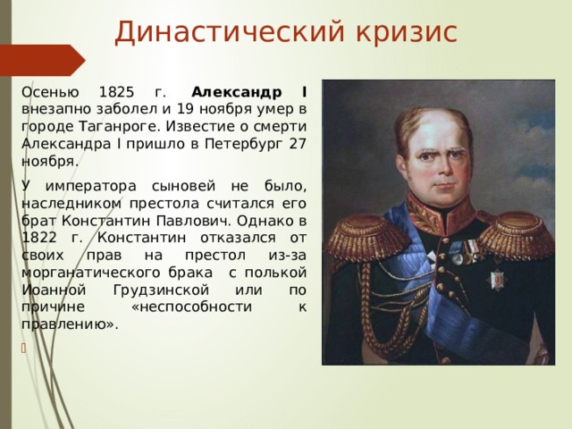Династический кризис Осенью 1825 г.   Александр I внезапно заболел и 19 ноября умер в городе Таганроге. Известие о смерти Александра I пришло в Петербург 27 ноября. У императора сыновей не было, наследником престола считался его брат Константин Павлович. Однако в 1822 г. Константин отказался от своих прав на престол из-за морганатического брака с полькой Иоанной Грудзинской или по причине «неспособности к правлению». 