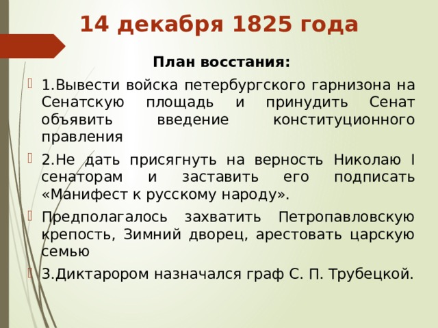 14 декабря 1825 года План восстания: 1.Вывести войска петербургского гарнизона на Сенатскую площадь и принудить Сенат объявить введение конституционного правления 2.Не дать присягнуть на верность Николаю I сенаторам и заставить его подписать «Манифест к русскому народу». Предполагалось захватить Петропавловскую крепость, Зимний дворец, арестовать царскую семью 3.Диктарором назначался граф С. П. Трубецкой. 