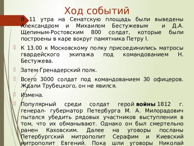 Ход событий В 11 утра на Сенатскую площадь были выведены Александром и Михаилом Бестужевым и Д.А. Щепиным-Ростовским 800 солдат, которые были построены в каре вокруг памятника Петру I. К 13.00 к Московскому полку присоединились матросы гвардейского экипажа под командованием Н. Бестужева. Затем Гренадерский полк. Всего 3000 солдат под командованием 30 офицеров. Ждали Трубецкого, он не явился. Измена. Популярный среди солдат герой  войны  1812 г. генерал- губернатор Петербурга М. А. Милорадович пытался убедить рядовых участников выступления в том, что их обманывают. Однако он был смертельно ранен Каховским. Далее на уговоры посланы Петербургский митрополит Серафим и Киевский митрополит Евгений. Пока шли уговоры Николай стянул 9000 солдат пехоты и 3000 конных. .К 6 часам вечера все было кончено .. 
