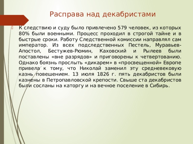 Расправа над декабристами   К следствию и суду было привлечено 579 человек, из которых 80% были военными. Процесс проходил в строгой тайне и в быстрые сроки. Работу Следственной комиссии направлял сам император. Из всех подследственных Пестель, Муравьев- Апостол, Бестужев-Рюмин, Каховский и Рылеев были поставлены «вне разрядов» и приговорены к четвертованию. Однако боязнь прослыть «дикарем» в «просвещенной» Европе привела к тому, что Николай заменил эту средневековую казнь повешением. 13 июля 1826 г. пять декабристов были казнены в Петропавловской крепости. Свыше ста декабристов были сосланы на каторгу и на вечное поселение в Сибирь. 
