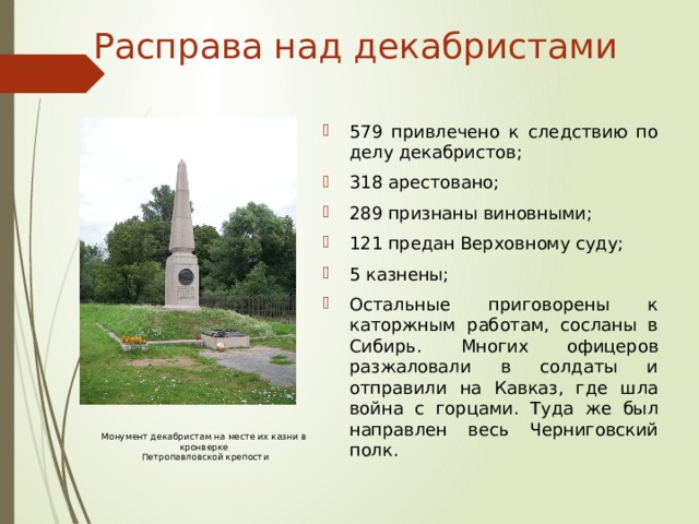 Расправа над декабристами 579 привлечено к следствию по делу декабристов; 318 арестовано; 289 признаны виновными; 121 предан Верховному суду; 5 казнены; Остальные приговорены к каторжным работам, сосланы в Сибирь. Многих офицеров разжаловали в солдаты и отправили на Кавказ, где шла война с горцами. Туда же был направлен весь Черниговский полк. Монумент декабристам на месте их казни в кронверке  Петропавловской крепости  