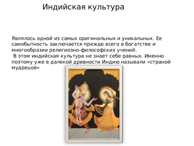 Индийская культура Являлось одной из самых оригинальных и уникальных. Ее самобытность заключается прежде всего в богатстве и многообразии религиозно-философских учений.  В этом индийская культура не знает себе равных. Именно поэтому уже в далекой древности Индию называли «страной мудрецов»  