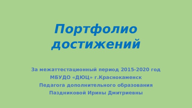 Портфолио достижений За межаттестационный период 2015-2020 год МБУДО «ДЮЦ» г.Краснокаменск Педагога дополнительного образования Паздниковой Ирины Дмитриевны 