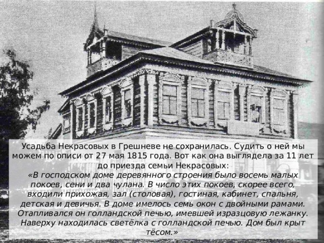 Усадьба Некрасовых в Грешневе не сохранилась. Судить о ней мы можем по описи от 27 мая 1815 года. Вот как она выглядела за 11 лет до приезда семьи Некрасовых:  «В господском доме деревянного строения было восемь малых покоев, сени и два чулана. В число этих покоев, скорее всего, входили прихожая, зал (столовая), гостиная, кабинет, спальня, детская и девичья. В доме имелось семь окон с двойными рамами. Отапливался он голландской печью, имевшей изразцовую лежанку. Наверху находилась светёлка с голландской печью. Дом был крыт тёсом.»  
