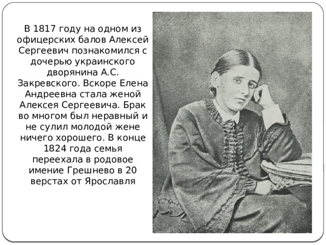 В 1817 году на одном из офицерских балов Алексей Сергеевич познакомился с дочерью украинского дворянина А.С. Закревского. Вскоре Елена Андреевна стала женой Алексея Сергеевича. Брак во многом был неравный и не сулил молодой жене ничего хорошего. В конце 1824 года семья переехала в родовое имение Грешнево в 20 верстах от Ярославля 