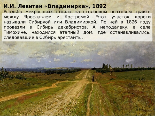И.И. Левитан «Владимирка», 1892 Усадьба Некрасовых стояла на столбовом почтовом тракте между Ярославлем и Костромой. Этот участок дороги называли Сибиркой или Владимиркой. По ней в 1826 году провезли в Сибирь декабристов. А неподалеку, в селе Тимохине, находился этапный дом, где останавливались, следовавшие в Сибирь арестанты. 