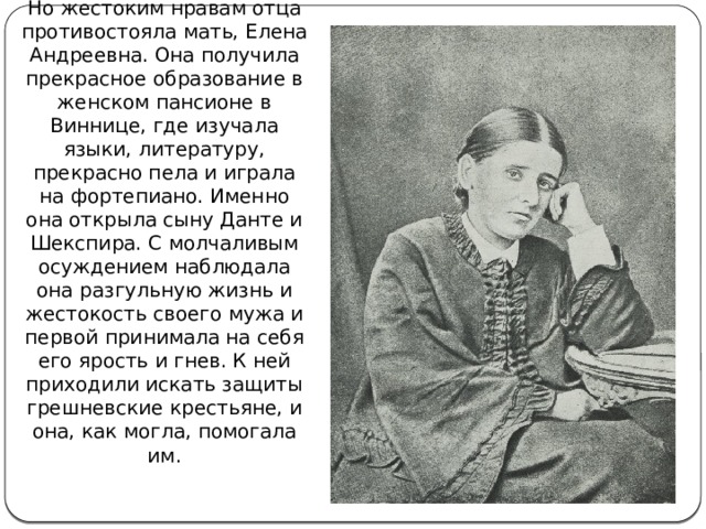 Но жестоким нравам отца противостояла мать, Елена Андреевна. Она получила прекрасное образование в женском пансионе в Виннице, где изучала языки, литературу, прекрасно пела и играла на фортепиано. Именно она открыла сыну Данте и Шекспира. С молчаливым осуждением наблюдала она разгульную жизнь и жестокость своего мужа и первой принимала на себя его ярость и гнев. К ней приходили искать защиты грешневские крестьяне, и она, как могла, помогала им. 