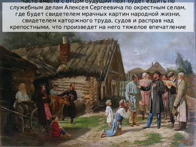 Часто вместе с отцом будущий поэт будет ездить по служебным делам Алексея Сергеевича по окрестным селам, где будет свидетелем мрачных картин народной жизни, свидетелем каторжного труда, судов и расправ над крепостными, что произведет на него тяжелое впечатление 