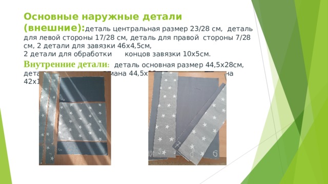 Основные наружные детали (внешние): деталь центральная размер 23/28 см, деталь для левой стороны 17/28 см, деталь для правой стороны 7/28 см, 2 детали для завязки 46х4,5см,  2 детали для обработки концов завязки 10х5см.  Внутренние детали :  деталь основная размер 44,5х28см,  деталь накладного кармана 44,5х10 см , деталь клапана 42х10см 