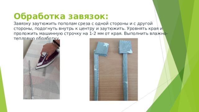 Обработка завязок:  Завязку заутюжить пополам среза с одной стороны и с другой стороны, подогнуть внутрь к центру и заутюжить. Уровнять края и проложить машинную строчку на 1-2 мм от края. Выполнить влажно-тепловую обработку.  