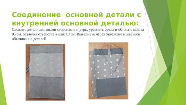 Соединение основной детали с внутренней основной деталью:  Сложить детали лицевыми сторонами внутрь, уравнять срезы и обтачать ш/шва 0,7см, оставляя отверстие в шве 10 см. Вывернуть через отверстие в шве шов обтачивания деталей 