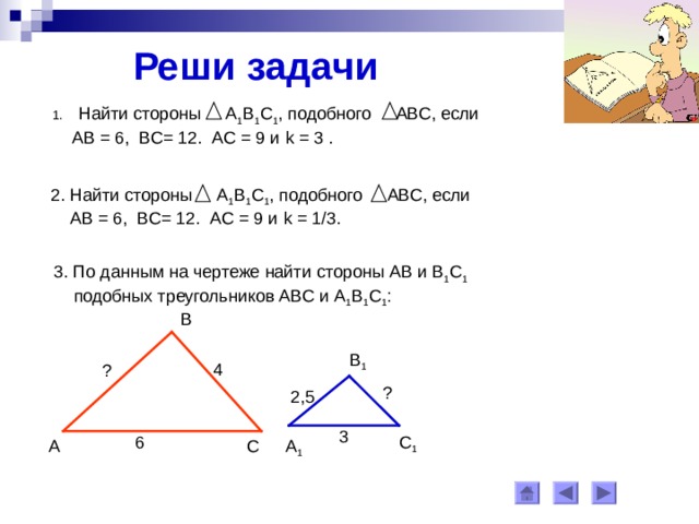 Реши задачи Найти стороны А 1 В 1 С 1 , подобного АВС, если  АВ = 6, ВС= 12. АС = 9 и k = 3 . 2. Найти стороны А 1 В 1 С 1 , подобного АВС, если  АВ = 6, ВС= 12. АС = 9 и k = 1/3. 3. По данным на чертеже найти стороны АВ и В 1 С 1   подобных треугольников АВС и А 1 В 1 С 1 : В В 1 4 ? ? 2,5 3 6 С 1 А 1 С А 