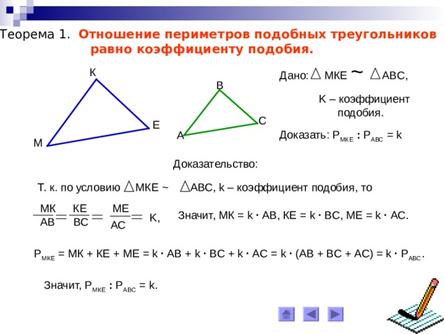 Теорема 1. Отношение периметров подобных треугольников  равно коэффициенту подобия. Дано: МКЕ ~  АВС, К B K – коэффициент  подобия. C Е Доказать: Р МКЕ  : Р АВС = k  A М Доказательство: Т. к. по условию МКЕ ~ АВС, k – коэффициент подобия, то МК КЕ МЕ Значит, МК = k ∙ АВ, КЕ = k ∙ ВС, МЕ = k  ∙  АС. K , АВ ВС АС Р МКЕ = МК + КЕ + МЕ = k ∙ АВ + k ∙ ВС + k ∙ АС = k  ∙ (АВ + ВС + АС) = k  ∙  Р АВС . Значит, Р МКЕ  : Р АВС = k . 