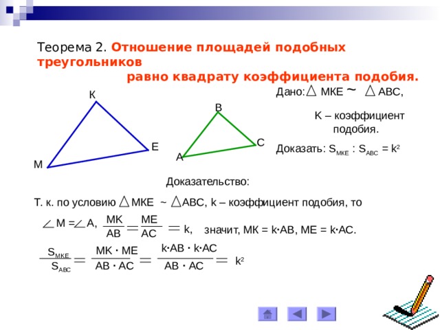 Теорема 2. Отношение площадей подобных треугольников  равно квадрату коэффициент a подобия. Дано: МКЕ ~ АВС, К B K – коэффициент  подобия. C Е Доказать: S МКЕ : S АВС = k 2  A М Доказательство: Т. к. по условию МКЕ ~ АВС, k – коэффициент подобия, то ME MK  M = A, k, значит, МК = k ∙ АВ, МЕ = k ∙ АС. AB AC k ∙ АВ  ∙  k ∙ АС MK ∙ ME S MKE k 2 AB ∙ AC АВ  ∙ АС S ABC 