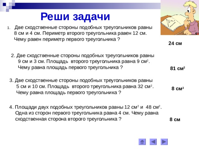 Реши задачи Две сходственные стороны подобных треугольников равны  8 см и 4 см. Периметр второго треугольника равен 12 см.  Чему равен периметр первого треугольника ? 24 см 2. Две сходственные стороны подобных треугольников равны  9 см и 3 см. Площадь второго треугольника равна 9 см 2 .  Чему равна площадь первого треугольника ? 81 см 2 3. Две сходственные стороны подобных треугольников равны  5 см и 10 см. Площадь второго треугольника равна 32 см 2 .  Чему равна площадь первого треугольника ? 8 см 2 4. Площади двух подобных треугольников равны 12 см 2 и 48 см 2 .  Одна из сторон первого треугольника равна 4 см. Чему равна  сходственная сторона второго треугольника ? 8 см 