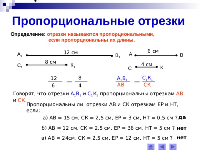 Пропорциональные отрезки Определение: отрезки называются пропорциональными,  если пропорциональны их длины. 6 см 12 см А 1 А В В 1 8 см 4 см К 1 С 1 К С 8 С 1 К 1 А 1 В 1 12 АВ СК 4 6 Говорят, что отрезки  А 1 В 1 и С 1 К 1  пропорциональны отрезкам АВ и СК . Пропорциональны ли отрезки АВ и СК отрезкам ЕР и НТ, если: да а) АВ = 15 см, СК = 2,5 см, ЕР = 3 см, НТ = 0,5 см  ? б) АВ = 12 см, СК = 2,5 см, ЕР = 36 см, НТ = 5 см ? нет нет в) АВ = 24см, СК = 2,5 см, ЕР = 12 см, НТ = 5 см ? 