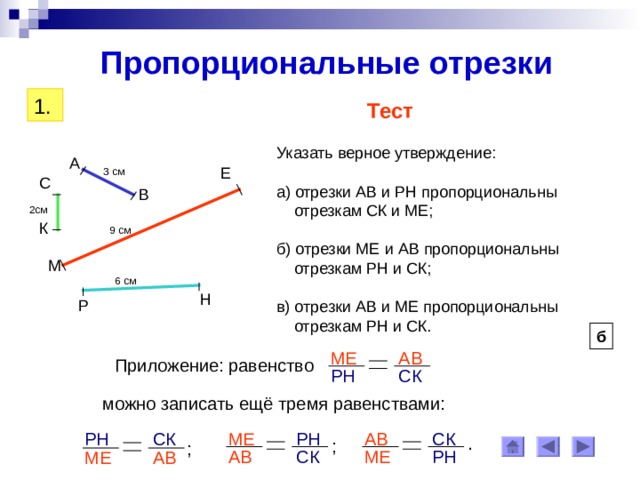 Пропорциональные отрезки 1. Тест Указать верное утверждение: а) отрезки АВ и РН пропорциональны  отрезкам СК и МЕ; б) отрезки МЕ и АВ пропорциональны  отрезкам РН и СК; в) отрезки АВ и МЕ пропорциональны  отрезкам РН и СК. А Е 3 см С В 2см К 9 см М 6 см Н Р б АВ МЕ Приложение: равенство СК РН можно записать ещё тремя равенствами: РН СК СК АВ МЕ РН . ; ; СК МЕ РН АВ АВ МЕ 