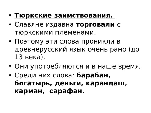 Тюркские заимствования. Славяне издавна торговали с тюркскими племенами. Поэтому эти слова проникли в древнерусский язык очень рано (до 13 века). Они употребляются и в наше время. Среди них слова: барабан, богатырь, деньги, карандаш, карман, сарафан. 