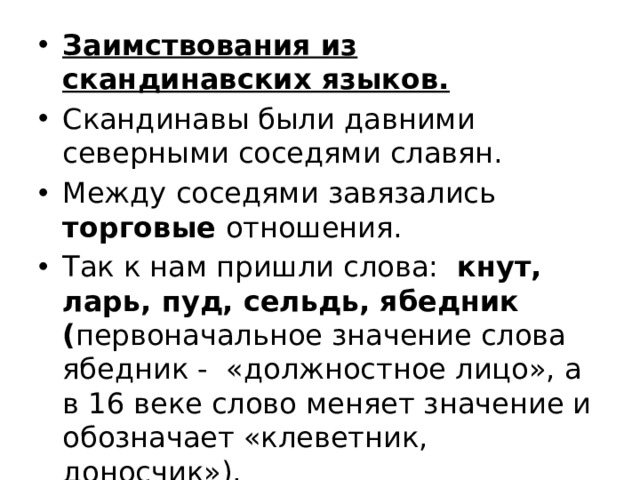 Заимствования из скандинавских языков. Скандинавы были давними северными соседями славян. Между соседями завязались торговые отношения. Так к нам пришли слова: кнут, ларь, пуд, сельдь, ябедник ( первоначальное значение слова ябедник -  «должностное лицо», а в 16 веке слово меняет значение и обозначает «клеветник, доносчик»). 