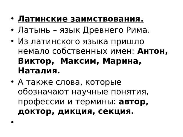 Латинские заимствования. Латынь – язык Древнего Рима. Из латинского языка пришло немало собственных имен: Антон, Виктор, Максим, Марина, Наталия. А также слова, которые обозначают научные понятия, профессии и термины: автор, доктор, дикция, секция.   