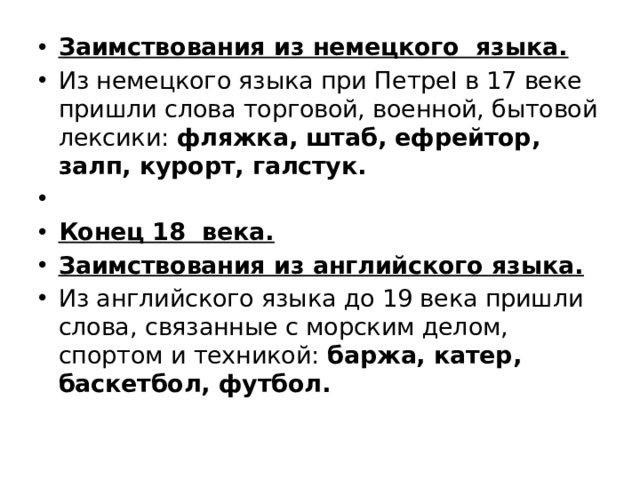 Заимствования из немецкого языка. Из немецкого языка при ПетреI в 17 веке пришли слова торговой, военной, бытовой лексики:  фляжка, штаб, ефрейтор, залп, курорт, галстук.   Конец 18 века. Заимствования из английского языка. Из английского языка до 19 века пришли слова, связанные с морским делом, спортом и техникой: баржа, катер, баскетбол, футбол. 