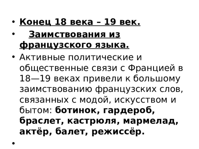 Конец 18 века – 19 век.  Заимствования из французского языка. Активные политические и общественные связи с Францией в 18—19 веках привели к большому заимствованию французских слов, связанных с модой, искусством и бытом: ботинок, гардероб, браслет, кастрюля, мармелад, актёр, балет, режиссёр.   