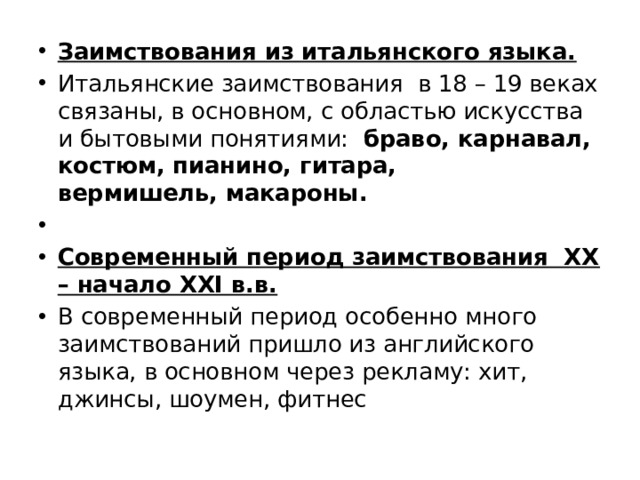 Заимствования из итальянского языка. Итальянские заимствования в 18 – 19 веках связаны, в основном, с областью искусства и бытовыми понятиями:   браво, карнавал, костюм, пианино, гитара,   вермишель, макароны.   Современный период заимствования ХХ – начало ХХI в.в. В современный период особенно много заимствований пришло из английского языка, в основном через рекламу: хит, джинсы, шоумен, фитнес 