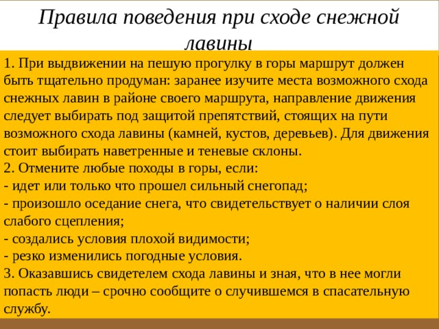 Правила поведения при сходе снежной лавины 1. При выдвижении на пешую прогулку в горы маршрут должен быть тщательно продуман: заранее изучите места возможного схода снежных лавин в районе своего маршрута, направление движения следует выбирать под защитой препятствий, стоящих на пути возможного схода лавины (камней, кустов, деревьев). Для движения стоит выбирать наветренные и теневые склоны. 2. Отмените любые походы в горы, если: - идет или только что прошел сильный снегопад; - произошло оседание снега, что свидетельствует о наличии слоя слабого сцепления; - создались условия плохой видимости; - резко изменились погодные условия.  3. Оказавшись свидетелем схода лавины и зная, что в нее могли попасть люди – срочно сообщите о случившемся в спасательную службу. 