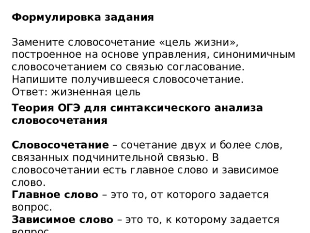Формулировка задания  Замените словосочетание «цель жизни», построенное на основе управления, синонимичным словосочетанием со связью согласование. Напишите получившееся словосочетание.   Ответ: жизненная цель Теория ОГЭ для синтаксического анализа словосочетания  Словосочетание  – сочетание двух и более слов, связанных подчинительной связью. В словосочетании есть главное слово и зависимое слово.  Главное слово  – это то, от которого задается вопрос.  Зависимое слово  – это то, к которому задается вопрос.    