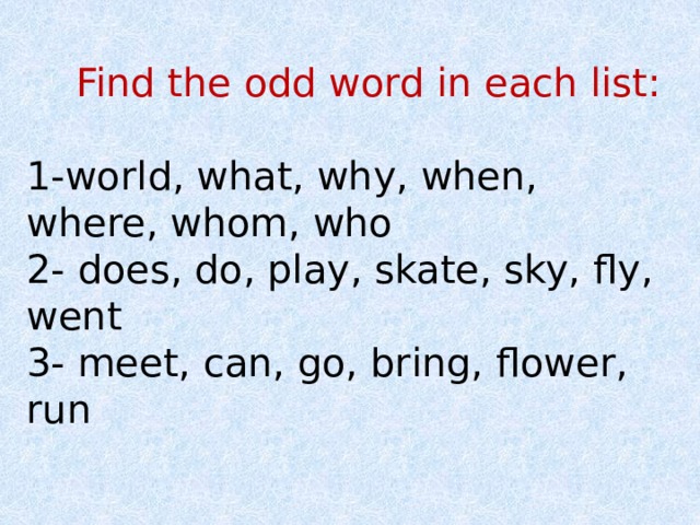  Find the odd word in each list: 1-world, what, why, when, where, whom, who 2- does, do, play, skate, sky, fly, went 3- meet, can, go, bring, flower, run 