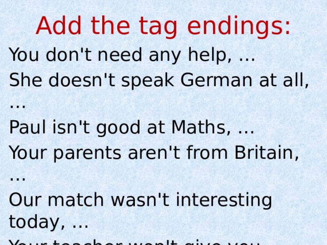 Add the tag endings: You don't need any help, … She doesn't speak German at all, … Paul isn't good at Maths, … Your parents aren't from Britain, … Our match wasn't interesting today, … Your teacher won't give you much homework for the weekend, … 