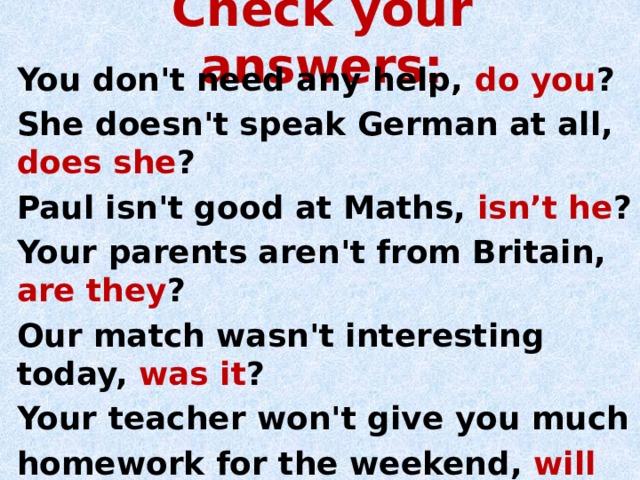 Check your answers: You don't need any help, do you ? She doesn't speak German at all, does she ? Paul isn't good at Maths, isn’t he ? Your parents aren't from Britain, are they ? Our match wasn't interesting today, was it ? Your teacher won't give you much homework for the weekend, will she ? 