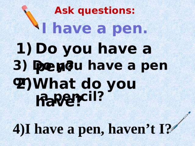 Ask questions: I have a pen. Do you have a pen? 2)What do you have? 3) Do you have a pen or  a pencil?  4)I have a pen, haven’t I? 