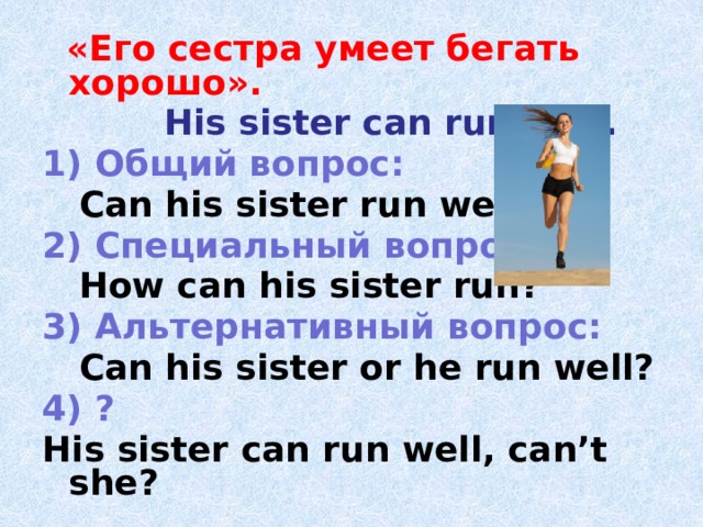  «Его сестра умеет бегать хорошо».  His sister can run well. 1) Общий вопрос:  Can his sister run well? 2) Специальный вопрос:  How can his sister run? 3) Альтернативный вопрос:  Can his sister or he run well? 4) ? His sister can run well, can’t she? 