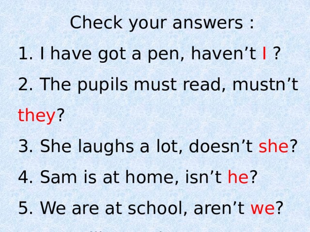 Check your answers : 1. I have got a pen, haven’t I ? 2. The pupils must read, mustn’t they ? 3. She laughs a lot, doesn’t she ? 4. Sam is at home, isn’t he ? 5. We are at school, aren’t we ? 6. You will meet her, won’t you ? 