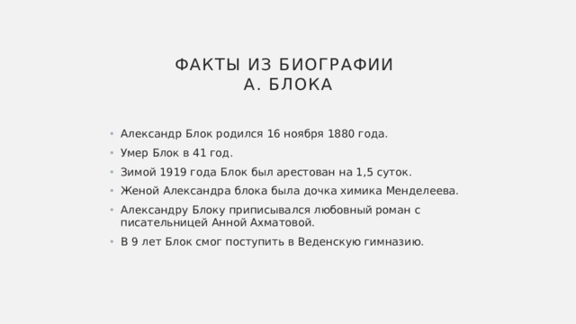  факты из биографии  А. Блока Александр Блок родился 16 ноября 1880 года. Умер Блок в 41 год. Зимой 1919 года Блок был арестован на 1,5 суток. Женой Александра блока была дочка химика Менделеева. Александру Блоку приписывался любовный роман с писательницей Анной Ахматовой. В 9 лет Блок смог поступить в Веденскую гимназию. 