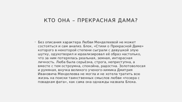 Кто она – Прекрасная Дама?   Без описания характера Любви Менделеевой не может состояться и сам анализ. Блок, «Стихи о Прекрасной Даме» которого в некоторой степени сыграли с девушкой злую шутку, одухотворил и идеализировал её образ настолько, что за ним потерялась реальная, земная, интересная личность. Люба была серьёзна, строга, неприступна, а вместе с тем остроумна, спокойна, радостна. Золотоволосая и румяная, внучка великого ученого-химика Дмитрия Ивановича Менделеева не могла и не хотела тратить всю жизнь на поиски таинственных смыслов любви «позера с повадкам фата», как сама она однажды назвала Блока. 