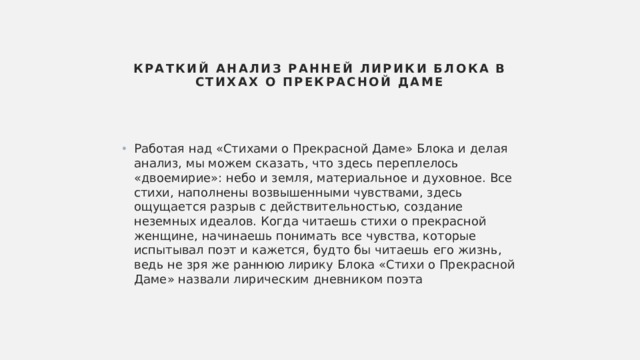 Краткий анализ ранней лирики Блока в Стихах о Прекрасной Даме   Работая над «Стихами о Прекрасной Даме» Блока и делая анализ, мы можем сказать, что здесь переплелось «двоемирие»: небо и земля, материальное и духовное. Все стихи, наполнены возвышенными чувствами, здесь ощущается разрыв с действительностью, создание неземных идеалов. Когда читаешь стихи о прекрасной женщине, начинаешь понимать все чувства, которые испытывал поэт и кажется, будто бы читаешь его жизнь, ведь не зря же раннюю лирику Блока «Стихи о Прекрасной Даме» назвали лирическим дневником поэта 