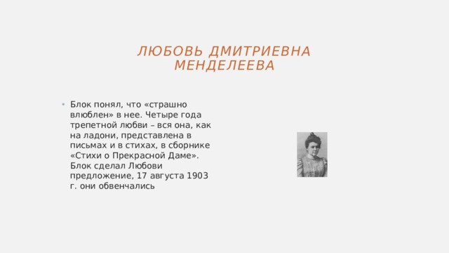 Любовь Дмитриевна Менделеева Блок понял, что «страшно влюблен» в нее. Четыре года трепетной любви – вся она, как на ладони, представлена в письмах и в стихах, в сборнике «Стихи о Прекрасной Даме». Блок сделал Любови предложение, 17 августа 1903 г. они обвенчались 