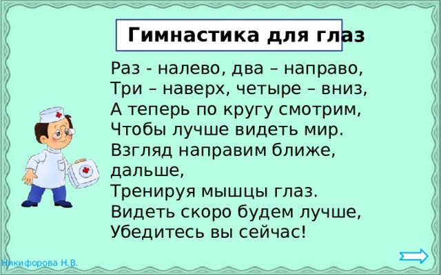Гим Гимнастика для глаз Раз - налево, два – направо, Три – наверх, четыре – вниз, А теперь по кругу смотрим, Чтобы лучше видеть мир. Взгляд направим ближе, дальше, Тренируя мышцы глаз. Видеть скоро будем лучше, Убедитесь вы сейчас! 