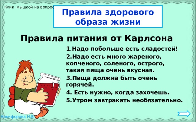 Клик мышкой на вопрос Правила здорового образа жизни  Правила питания от Карлсона  1 . Надо побольше есть сладостей!  2.Надо есть много жареного, копченого, соленого, острого, такая пища очень вкусная.  3.Пища должна быть очень горячей.  4. Есть нужно, когда захочешь.  5.Утром завтракать необязательно.   