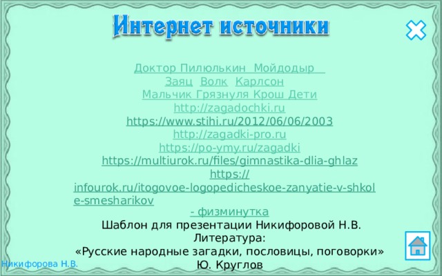 Доктор Пилюлькин  Мойдодыр  Заяц  Волк  Карлсон  Мальчик Грязнуля Крош Дети http://zagadochki.ru https://www.stihi.ru/2012/06/06/2003 http://zagadki-pro.ru https://po-ymy.ru/zagadki https :// multiurok.ru/files/gimnastika-dlia-ghlaz https:// infourok.ru/itogovoe-logopedicheskoe-zanyatie-v-shkole-smesharikov -  физминутка  Шаблон для презентации Никифоровой Н.В. Литература: «Русские народные загадки, пословицы, поговорки»  Ю. Круглов 